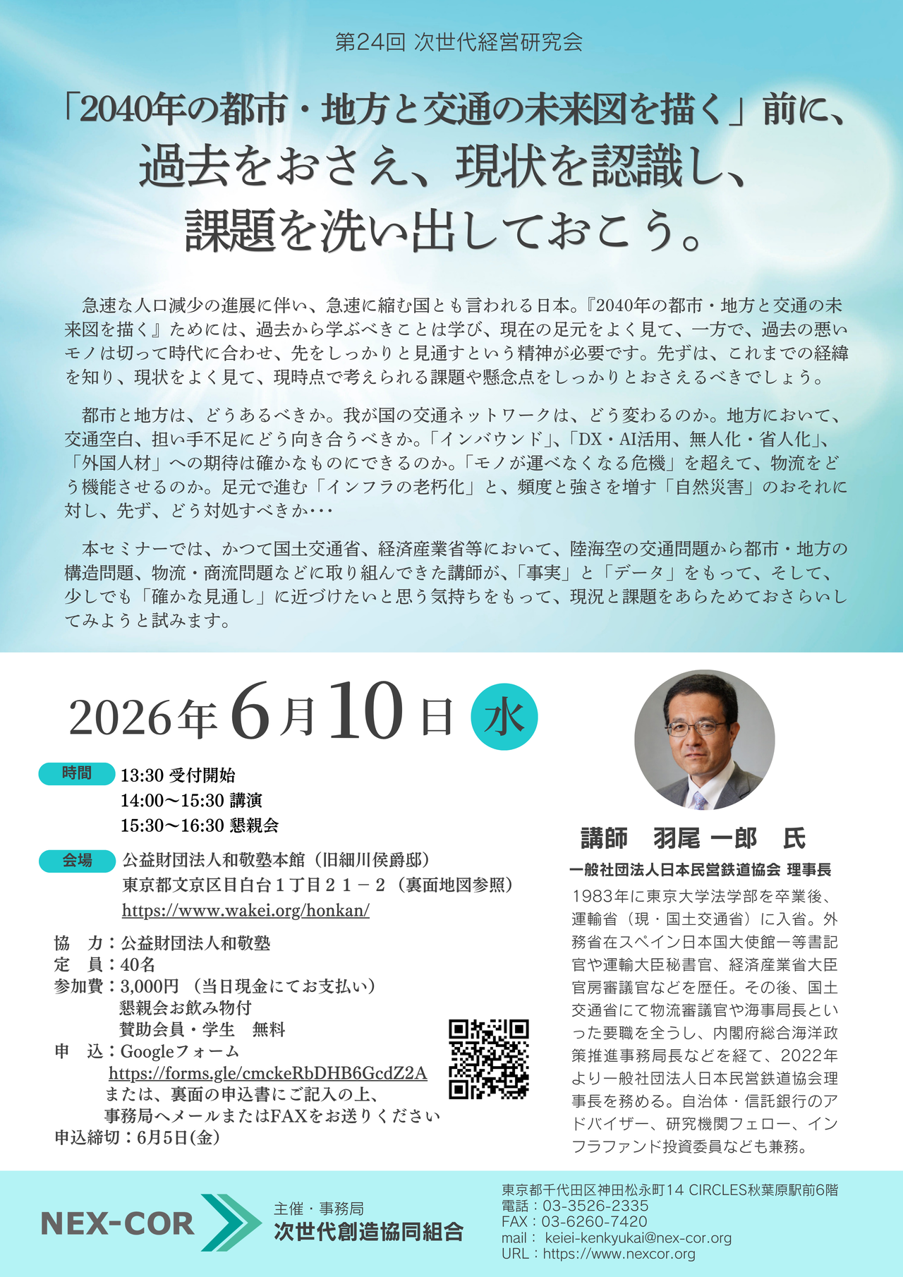 第24回 次世代経営研究会 「2040年の都市・地方と交通の未来図を描く」前に、 過去をおさえ、現状を認識し、 課題を洗い出しておこう。 　急速な人口減少の進展に伴い、急速に縮む国とも言われる日本。『2040年の都市・地方と交通の未来図を描く』ためには、過去から学ぶべきことは学び、現在の足元をよく見て、一方で、過去の悪いモノは切って時代に合わせ、先をしっかりと見通すという精神が必要です。先ずは、これまでの経緯を知り、現状をよく見て、現時点で考えられる課題や懸念点をしっかりとおさえるべきでしょう。 　都市と地方は、どうあるべきか。我が国の交通ネットワークは、どう変わるのか。地方において、交通空白、担い手不足にどう向き合うべきか。「インバウンド」、「DX・AI活用、無人化・省人化」、「外国人材」への期待は確かなものにできるのか。「モノが運べなくなる危機」を超えて、物流をどう機能させるのか。足元で進む「インフラの老朽化」と、頻度と強さを増す「自然災害」のおそれに対し、先ず、どう対処すべきか･･･ 　本セミナーでは、かつて国土交通省、経済産業省等において、陸海空の交通問題から都市・地方の構造問題、物流・商流問題などに取り組んできた講師が、「事実」と「データ」をもって、そして、少しでも「確かな見通し」に近づけたいと思う気持ちをもって、現況と課題をあらためておさらいしてみようと試みます。 講師　羽尾 一郎　氏 一般社団法人日本民営鉄道協会 理事長 1983年に東京大学法学部を卒業後、運輸省（現・国土交通省）に入省。外務省在スペイン日本国大使館一等書記官や運輸大臣秘書官、経済産業省大臣官房審議官などを歴任。その後、国土交通省にて物流審議官や海事局長といった要職を全うし、内閣府総合海洋政策推進事務局長などを経て、2022年より一般社団法人日本民営鉄道協会理事長を務める。自治体・信託銀行のアドバイザー、研究機関フェロー、インフラファンド投資委員なども兼務。 2026年6月10日（水） 時間　　13:30 受付開始 　　　　14:00～15:30 講演 　　　　15:30～16:30 懇親会 会場　公益財団法人和敬塾本館（旧細川侯爵邸） 東京都文京区目白台１丁目２１－２（裏面地図参照） https://www.wakei.org/honkan/ 協　力：公益財団法人和敬塾 定　員：40名 参加費：3,000円 （当日現金にてお支払い） 懇親会お飲み物付 賛助会員・学生　無料 　　　　 申　込：Googleフォーム https://forms.gle/cmckeRbDHB6GcdZ2A または、裏面の申込書にご記入の上、 事務局へメールまたはFAXをお送りください 申込締切：6月5日(金）